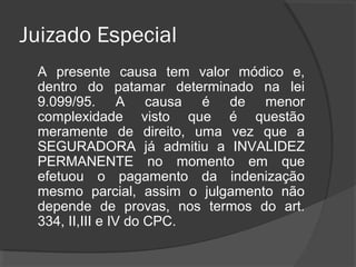 Juizado Especial
A presente causa tem valor módico e, dentro
do patamar determinado na lei 9.099/95. A
causa é de menor complexidade visto que é
questão meramente de direito, uma vez que a
SEGURADORA já admitiu a INVALIDEZ
PERMANENTE no momento em que efetuou
o pagamento da indenização mesmo parcial,
assim o julgamento não depende de provas,
nos termos do art. 334, II,III e IV do CPC.
Não tem custas judiciais a pagar, apenas
honorários advocatícios quando receber a
diferença.
 