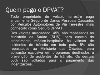 Quem paga o DPVAT?
Todo proprietário de veículo terrestre paga
anualmente Seguro de Danos Pessoais Causados
por Veículos Automotores de Via Terrestre, mais
conhecido como Seguro DPVAT.
Dos valores arrecadado, 45% são repassados ao
Ministério da Saúde (SUS), para custeio do
atendimento médico-hospitalar às vítimas de
acidentes de trânsito em todo país. 5% são
repassados ao Ministério das Cidades, para
aplicação exclusiva em programas destinados à
prevenção de acidentes de trânsito. Os demais
50% são voltados para o pagamento das
indenizações.
 