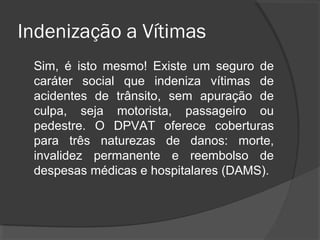 Indenização a Vítimas
Sim, é isto mesmo! Existe um seguro de
caráter social que indeniza vítimas de
acidentes de trânsito, sem apuração de
culpa, seja motorista, passageiro ou
pedestre. O DPVAT oferece coberturas
para três naturezas de danos: morte,
invalidez permanente e reembolso de
despesas médicas e hospitalares (DAMS).
 
