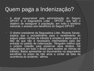 Quem paga a Indenização?
• A atual responsável pela administração do Seguro
DPVAT é a Seguradora Líder - DPVAT, que tem o
objetivo de assegurar à população, em todo o território
nacional, o acesso aos benefícios do Seguro DPVAT.
• O diretor presidente da Seguradora Líder, Ricardo Xavier,
explica que o procedimento para o recebimento do
seguro pelas vítimas de trânsito é simples e alerta para o
fato de que não é necessário intermediário para dar
entrada no pedido de indenização. “Ninguém melhor que
o próprio cidadão para preservar seus direitos. Há
seguradoras em todo o Brasil para receber as vítimas de
trânsito. Basta apresentar os documentos na seguradora
escolhida no prazo de três anos a contar da data da
ocorrência do acidente,” afirma.
 