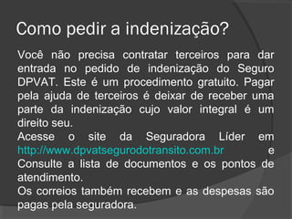 Como pedir a indenização?
Você não precisa contratar terceiros para dar
entrada no pedido de indenização do Seguro
DPVAT. Este é um procedimento gratuito. Pagar
pela ajuda de terceiros é deixar de receber uma
parte da indenização cujo valor integral é um
direito seu.
Acesse o site da Seguradora Líder em
http://www.dpvatsegurodotransito.com.br e
Consulte a lista de documentos e os pontos de
atendimento.
Os correios também recebem e as despesas são
pagas pela seguradora.
 