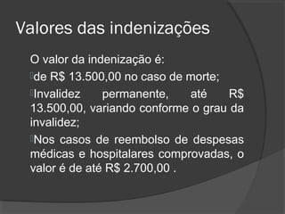 Valores das indenizações
O valor da indenização é:
de R$ 13.500,00 no caso de morte;
Invalidez permanente, até R$
13.500,00, variando conforme o grau da
invalidez;
Nos casos de reembolso de despesas
médicas e hospitalares comprovadas, o
valor é de até R$ 2.700,00 .
 