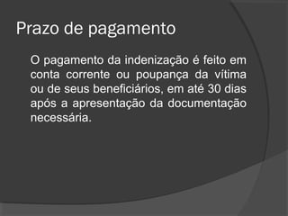 Prazo de pagamento
O pagamento da indenização é feito em
conta corrente ou poupança da vítima
ou de seus beneficiários, em até 30 dias
após a apresentação da documentação
necessária.
 