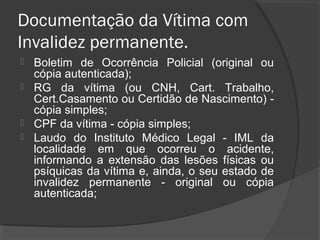 Documentação da Vítima com
Invalidez permanente.
 Boletim de Ocorrência Policial (original ou
cópia autenticada);
 RG da vítima (ou CNH, Cart. Trabalho,
Cert.Casamento ou Certidão de Nascimento) -
cópia simples;
 CPF da vítima - cópia simples;
 Laudo do Instituto Médico Legal - IML da
localidade em que ocorreu o acidente,
informando a extensão das lesões físicas ou
psíquicas da vítima e, ainda, o seu estado de
invalidez permanente - original ou cópia
autenticada;
 
