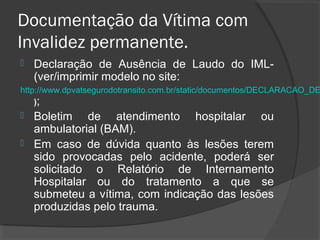 Documentação da Vítima com
Invalidez permanente.
 Declaração de Ausência de Laudo do IML-
(ver/imprimir modelo no site:
http://www.dpvatsegurodotransito.com.br/static/documentos/DECL
ARACAO_DE_AUSENCIA_DE_LAUDO_DO_IML.pdf);
 Boletim de atendimento hospitalar ou
ambulatorial (BAM).
 Em caso de dúvida quanto às lesões terem
sido provocadas pelo acidente, poderá ser
solicitado o Relatório de Internamento
Hospitalar ou do tratamento a que se
submeteu a vítima, com indicação das lesões
produzidas pelo trauma.
 