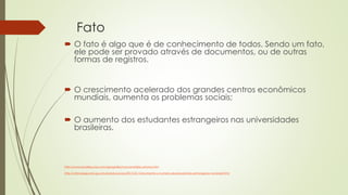 Fato
 O fato é algo que é de conhecimento de todos. Sendo um fato,
ele pode ser provado através de documentos, ou de outras
formas de registros.
 O crescimento acelerado dos grandes centros econômicos
mundiais, aumenta os problemas sociais;
 O aumento dos estudantes estrangeiros nas universidades
brasileiras.
http://www.brasilescola.com/geografia/macrocefalia-urbana.htm
http://ultimosegundo.ig.com.br/educacao/2013-02-13/aumenta-o-numero-de-estudantes-estrangeiros-no-brasil.html
 