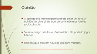 Opinião
 A opinião é a maneira particular de olhar um fato. A
opinião vai divergir de acordo com inúmeros fatores
socioculturais.
 Se meu amigo não fosse tão baixinho, ele poderia jogar
futebol;
 Homens que assistem novelas são bons maridos.
http://ultimosegundo.ig.com.br/educacao/2013-02-13/aumenta-o-numero-de-estudantes-estrangeiros-no-brasil.html
 