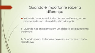 Quando é importante saber a
diferença
 Várias são as oportunidades de usar a diferença com
propriedade, mas duas delas são principais.
1- Quando nos engajamos em um debate de algum tema
polêmico;
2- Quando somos testados e devemos escrever um texto
dissertativo.
 