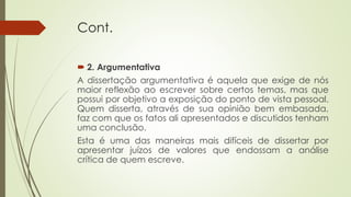 Cont.
 2. Argumentativa
A dissertação argumentativa é aquela que exige de nós
maior reflexão ao escrever sobre certos temas, mas que
possui por objetivo a exposição do ponto de vista pessoal.
Quem disserta, através de sua opinião bem embasada,
faz com que os fatos ali apresentados e discutidos tenham
uma conclusão.
Esta é uma das maneiras mais difíceis de dissertar por
apresentar juízos de valores que endossam a análise
crítica de quem escreve.
 