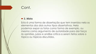Cont.
 3. Mista
Esta é uma forma de dissertação que tem inseridos nela os
elementos dos dois outros tipos dissertativos. Nela
podemos expor os fatos como forma de exemplo, ou
mesmo como argumento de autoridade para dar força
às opiniões, juízos e análise crítica a serem feitos sobre o
tópico ou tópicos discutidos.
 