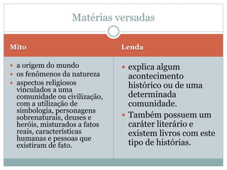 Mito Lenda
 a origem do mundo
 os fenômenos da natureza
 aspectos religiosos
vinculados a uma
comunidade ou civilização,
com a utilização de
simbologia, personagens
sobrenaturais, deuses e
heróis, misturados a fatos
reais, características
humanas e pessoas que
existiram de fato.
 explica algum
acontecimento
histórico ou de uma
determinada
comunidade.
 Também possuem um
caráter literário e
existem livros com este
tipo de histórias.
Matérias versadas
 