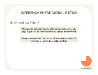 DIFERENÇA ENTRE MORAL E ÉTICA

Moral ou Ética?
    Uma pessoa deixa cair algo no chão sem perceber, você vê,
    pega o que caiu no chão e vai atrás da pessoa para devolver


    Essa é uma conduta ÉTICA, pois você realizou essa ação por
             entender ser a atitude correta a ser feita




                                                                  Ms Karla Carioca
 