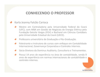 CONHECENDO O PROFESSOR

Karla Jeanny Falcão Carioca
   Mestre em Controladoria pela Universidade Federal do Ceará
   (UFC), com MBA em Gestão de Negócios de Energia Elétrica pela
   Fundação Getulio Vargas (FGV) e Bacharel em Ciências Contábeis
   pela Universidade Estadual do Ceará (UECE).
   Professora universitária de Graduação e Pós-Graduação.
   Palestrante e Instrutora de cursos com enfoque em Contabilidade
   Internacional, Governança Corporativa e Controles Internos.
   Sócia-Diretora da Dominus Auditoria, Consultoria e Treinamentos.
   Possui 14 anos de experiência na área de contabilidade, sendo 9
   anos de experiência em normas internacionais de contabilidade e
   controles internos.


                                                               Ms Karla Carioca
 