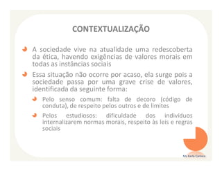 CONTEXTUALIZAÇÃO

A sociedade vive na atualidade uma redescoberta
da ética, havendo exigências de valores morais em
todas as instâncias sociais
Essa situação não ocorre por acaso, ela surge pois a
sociedade passa por uma grave crise de valores,
identificada da seguinte forma:
   Pelo senso comum: falta de decoro (código de
   conduta), de respeito pelos outros e de limites
   Pelos estudiosos: dificuldade dos indivíduos
   internalizarem normas morais, respeito às leis e regras
   sociais


                                                      Ms Karla Carioca
 