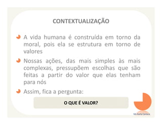 CONTEXTUALIZAÇÃO

A vida humana é construída em torno da
moral, pois ela se estrutura em torno de
valores
Nossas ações, das mais simples às mais
complexas, pressupõem escolhas que são
feitas a partir do valor que elas tenham
para nós
Assim, fica a pergunta:
             O QUE É VALOR?

                                     Ms Karla Carioca
 