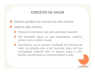 CONCEITO DE VALOR

Valores podem ser morais ou não morais
Valores não morais:
  Possuem uma base real, um substrato material
  Por exemplo: água, ar que respiramos, cadeira,
  prato, carro, celular, roupa
  Entretanto, só se tornam realidade em termos de
  valor na relação com o ser humano, pois, em sua
  articulação cultural dirá se aquela coisa é útil,
  bonita, confortável ou imprescindível à vida


                                                 Ms Karla Carioca
 