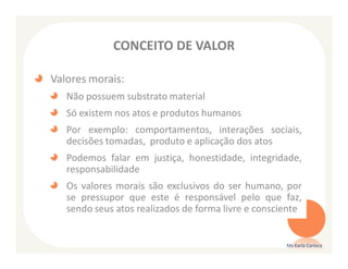 CONCEITO DE VALOR

Valores morais:
   Não possuem substrato material
   Só existem nos atos e produtos humanos
   Por exemplo: comportamentos, interações sociais,
   decisões tomadas, produto e aplicação dos atos
   Podemos falar em justiça, honestidade, integridade,
   responsabilidade
   Os valores morais são exclusivos do ser humano, por
   se pressupor que este é responsável pelo que faz,
   sendo seus atos realizados de forma livre e consciente


                                                     Ms Karla Carioca
 
