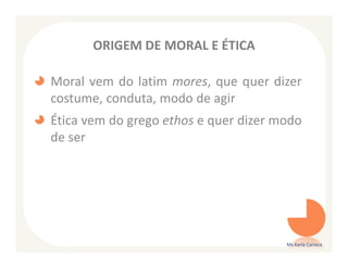 ORIGEM DE MORAL E ÉTICA

Moral vem do latim mores, que quer dizer
costume, conduta, modo de agir
Ética vem do grego ethos e quer dizer modo
de ser




                                       Ms Karla Carioca
 