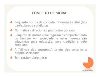 CONCEITO DE MORAL

Enquanto norma de conduta, refere-se às situações
particulares e cotidianas
Normatiza e direciona a prática das pessoas
Conjunto de normas que regulam o comportamento
do homem em sociedade, e estas normas são
adquiridas pela educação, pela tradição e pelo
cotidiano
A “ciência dos costumes”, sendo algo anterior a
própria sociedade
Tem caráter obrigatório


                                              Ms Karla Carioca
 
