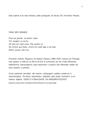 2
Este poema é do mais famoso poeta português do século XX, Fernando Pessoa.
PARA SER GRANDE
Para ser grande, sê inteiro: nada
Teu exagera ou exclui.
Sê todo em cada coisa. Pôe quanto és
No mínimo que fazes. Assim em cada lago a lua toda
Brilha, porque alta vive.
Fernando Antonio Nogueira de Seabra Pessoa (1888-1935) nasceu em Portugal,
mas passou a infância na África do Sul. É conhecido por ter criado diferentes
heterônimos (personagens) para assumirem a autoria dos diferentes estilos de
seus ensaios e poemas.
Como podemos perceber, até mesmo a lilnguagem poética presta-se à
argumentação. Os vários argumentos utilizados pelo poeta conduzem a um
mesmo objetivo. ESSA É A QUALIDADE DA ARGUMENTAÇÃO!!!
Sejabemvindoao Site:Vestibular1OPortal Número1 emAprovação
 