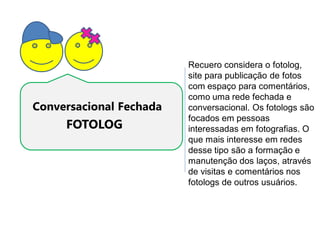 Recuero considera o fotolog,
                         site para publicação de fotos
                         com espaço para comentários,
                         como uma rede fechada e
Conversacional Fechada   conversacional. Os fotologs são
                         focados em pessoas
     FOTOLOG             interessadas em fotografias. O
                         que mais interesse em redes
                         desse tipo são a formação e
                         manutenção dos laços, através
                         de visitas e comentários nos
                         fotologs de outros usuários.
 