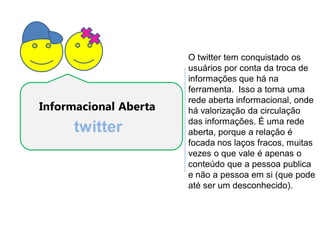 O twitter tem conquistado os
                       usuários por conta da troca de
                       informações que há na
                       ferramenta. Isso a torna uma
                       rede aberta informacional, onde
Informacional Aberta   há valorização da circulação
                       das informações. É uma rede
     twitter           aberta, porque a relação é
                       focada nos laços fracos, muitas
                       vezes o que vale é apenas o
                       conteúdo que a pessoa publica
                       e não a pessoa em si (que pode
                       até ser um desconhecido).
 
