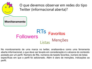 O que devemos observar em redes do tipo
                 Twitter (informacional aberta)?


   Monitoramento


                                 RTs        Favoritos
              Followers
                                               Menções
                                    Listas
No monitoramento de uma marca no twitter, analisando-a como uma ferramenta
aberta informacional, o que deve ser levado em consideração é o alcance do conteúdo
postado por um perfil. Número de Rts, números de tweets favoritos, número de listas
específicas em que o perfil foi adicionado. Além é claro de menções, indicações ao
perfil.
 