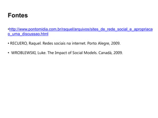 Fontes

•http://www.pontomidia.com.br/raquel/arquivos/sites_de_rede_social_e_apropriaca
o_uma_discussao.html

• RECUERO, Raquel. Redes sociais na internet. Porto Alegre, 2009.

• WROBLEWSKI, Luke. The Impact of Social Models. Canadá, 2009.
 