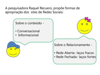A pesquisadora Raquel Recuero, propõe formas de
apropriação dos sites de Redes Sociais:


      Sobre o conteúdo -

      • Conversacional
      • Informacional

                              Sobre o Relacionamento -

                              • Rede Aberta- laços fracos
                              • Rede Fechada- laços fortes
 