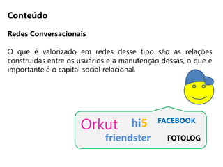 Conteúdo

Redes Conversacionais

O que é valorizado em redes desse tipo são as relações
construídas entre os usuários e a manutenção dessas, o que é
importante é o capital social relacional.




                     Orkut          hi5    FACEBOOK

                            friendster        FOTOLOG
 