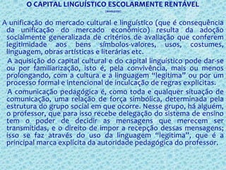 O CAPITAL LINGUÍSTICO ESCOLARMENTE RENTÁVEL
(MARLEIDE)
A unificação do mercado cultural e linguístico (que é consequência
da unificação do mercado econômico) resulta da adoção
socialmente generalizada de critérios de avaliação que conferem
legitimidade aos bens símbolos-valores, usos, costumes,
linguagem, obras artísticas e literárias etc.
A aquisição do capital cultural e do capital linguístico pode dar-se
ou por familiarização, isto é, pela convivência, mais ou menos
prolongando, com a cultura e a linguagem “legitima” ou por um
processo formal e intencional de inculcação de regras explicitas.
A comunicação pedagógica é, como toda e qualquer situação de
comunicação, uma relação de força simbólica, determinada pela
estrutura do grupo social em que ocorre. Nesse grupo, há alguém,
o professor, que para isso recebe delegação do sistema de ensino
tem o poder de decidir as mensagens que merecem ser
transmitidas, e o direito de impor a recepção dessas mensagens;
isso se faz através do uso da linguagem “legitima”, que é a
principal marca explicita da autoridade pedagógica do professor.
 