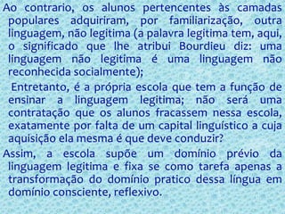 Ao contrario, os alunos pertencentes às camadas
populares adquiriram, por familiarização, outra
linguagem, não legitima (a palavra legitima tem, aqui,
o significado que lhe atribui Bourdieu diz: uma
linguagem não legitima é uma linguagem não
reconhecida socialmente);
Entretanto, é a própria escola que tem a função de
ensinar a linguagem legitima; não será uma
contratação que os alunos fracassem nessa escola,
exatamente por falta de um capital linguístico a cuja
aquisição ela mesma é que deve conduzir?
Assim, a escola supõe um domínio prévio da
linguagem legitima e fixa se como tarefa apenas a
transformação do domínio pratico dessa língua em
domínio consciente, reflexivo.
 