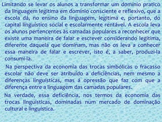 Limitando se levar os alunos a transformar um domínio pratico
da linguagem legitima em domínio consciente e reflexivo, que a
escola dá, no ensino da linguagem, legitima e, portanto, do
capital linguístico social e escolarmente rentável. A escola leva
os alunos pertencentes às camadas populares a reconhecer que
existe uma maneira de falar e escrever considerando legitima,
diferente daquela que dominam, mas não os leva a conhecer
essa maneira de falar e escrever, isto é, a saber, produzi-la
consumi-la.
Na perspectiva da economia das trocas simbólicas o fracasso
escolar não deve ser atribuído a deficiências, nem mesmo a
diferenças linguísticas, mas á opressão que faz com que a
diferença entre a linguagem das camadas populares.
Na verdade, essa deficiência, nos termos da economia das
trocas linguísticas, dominadas num mercado de dominação
cultural e linguística.
 
