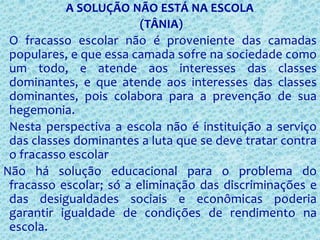 A SOLUÇÃO NÃO ESTÁ NA ESCOLA
(TÂNIA)
O fracasso escolar não é proveniente das camadas
populares, e que essa camada sofre na sociedade como
um todo, e atende aos interesses das classes
dominantes, e que atende aos interesses das classes
dominantes, pois colabora para a prevenção de sua
hegemonia.
Nesta perspectiva a escola não é instituição a serviço
das classes dominantes a luta que se deve tratar contra
o fracasso escolar
Não há solução educacional para o problema do
fracasso escolar; só a eliminação das discriminações e
das desigualdades sociais e econômicas poderia
garantir igualdade de condições de rendimento na
escola.
 