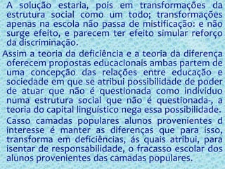 A solução estaria, pois em transformações da
estrutura social como um todo; transformações
apenas na escola não passa de mistificação: e não
surge efeito, e parecem ter efeito simular reforço
da discriminação.
Assim a teoria da deficiência e a teoria da diferença
oferecem propostas educacionais ambas partem de
uma concepção das relações entre educação e
sociedade em que se atribui possibilidade de poder
de atuar que não é questionada como individuo
numa estrutura social que não é questionada-, a
teoria do capital linguístico nega essa possibilidade.
Casso camadas populares alunos provenientes d
interesse é manter as diferenças que para isso,
transforma em deficiências, ás quais atribui, para
isentar de responsabilidade, o fracasso escolar dos
alunos provenientes das camadas populares.
 