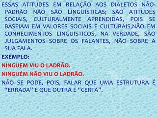 ESSAS ATITUDES EM RELAÇÃO AOS DIALETOS NÃO-
PADRÃO NÃO SÃO LINGUISTICAS; SÃO ATITUDES
SOCIAIS, CULTURALMENTE APRENDIDAS, POIS SE
BASEIAM EM VALORES SOCIAIS E CULTURAIS,NÃO EM
CONHECIMENTOS LINGUISTICOS. NA VERDADE, SÃO
JULGAMENTOS SOBRE OS FALANTES, NÃO SOBRE A
SUA FALA.
EXEMPLO:
NINGUEM VIU O LADRÃO.
NINGUÉM NÃO VIU O LADRÃO.
NÃO SE PODE, POIS, FALAR QUE UMA ESTRUTURA É
“ERRADA” E QUE OUTRA É “CERTA”.
 