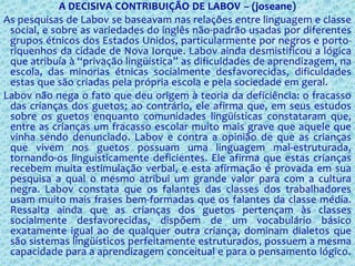 A DECISIVA CONTRIBUIÇÃO DE LABOV – (joseane)
As pesquisas de Labov se baseavam nas relações entre linguagem e classe
social, e sobre as variedades do inglês não-padrão usadas por diferentes
grupos étnicos dos Estados Unidos, particularmente por negros e porto-
riquenhos da cidade de Nova Iorque. Labov ainda desmistificou a lógica
que atribuía à “privação lingüística” as dificuldades de aprendizagem, na
escola, das minorias étnicas socialmente desfavorecidas, dificuldades
estas que são criadas pela própria escola e pela sociedade em geral.
Labov não nega o fato que deu origem à teoria da deficiência: o fracasso
das crianças dos guetos; ao contrário, ele afirma que, em seus estudos
sobre os guetos enquanto comunidades lingüísticas constataram que,
entre as crianças um fracasso escolar muito mais grave que aquele que
vinha sendo denunciado. Labov e contra a opinião de que as crianças
que vivem nos guetos possuam uma linguagem mal-estruturada,
tornando-os linguisticamente deficientes. Ele afirma que estas crianças
recebem muita estimulação verbal, e esta afirmação é provada em sua
pesquisa a qual o mesmo atribui um grande valor para com a cultura
negra. Labov constata que os falantes das classes dos trabalhadores
usam muito mais frases bem-formadas que os falantes da classe média.
Ressalta ainda que as crianças dos guetos pertençam às classes
socialmente desfavorecidas, dispõem de um vocabulário básico
exatamente igual ao de qualquer outra criança, dominam dialetos que
são sistemas lingüísticos perfeitamente estruturados, possuem a mesma
capacidade para a aprendizagem conceitual e para o pensamento lógico.
 
