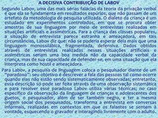 A DECISIVA CONTRIBUIÇÃO DE LABOV
Segundo Labov, uma das mais sérias falácias da teoria da privação verbal
é que ela se fundamenta em resultados espúrios, que não passam de um
artefato da metodologia de pesquisa utilizada. O dialeto da criança é um
estudado em experimentos controlados, em que se procura obter
amostras de sua linguagem por meio de entrevistas realizadas em
situações artificiais e assimétricas. Para a criança das classes populares,
a situação de entrevista parece estranha e ameaçadora, em tais
circunstâncias, Labov diz que: não se poderia esperar dela mais que uma
linguagem monossilábica, fragmentada, defensiva. Dados obtidos
através de entrevistas realizadas nessas situações artificiais e
assimétricas seriam uma boa medida não da capacidade verbal da
criança, mas de sua capacidade de defender-se, em uma situação que ela
interpreta como hostil e ameaçadora.
Para Labov, a pesquisa de linguagem coloca o pesquisador diante de um
“paradoxo”: seu objetivo é descrever a fala das pessoas tal como ocorre
quando elas não estão sendo sistematicamente observadas; entretanto,
essa descrição só pode ser feita através de uma observação sistemática
e para resolver esse paradoxo Labov utiliza várias técnicas; no caso
específico da observação da linguagem de crianças e adolescentes dos
guetos, o pesquisador, além de ser também negro, e ter a mesma
origem social dos pesquisados, transforma a entrevista em conversas
informais, realizadas em contextos em que os falantes se sentem à
vontade, esquecendo o gravador e interagindo livremente com o adulto.
 