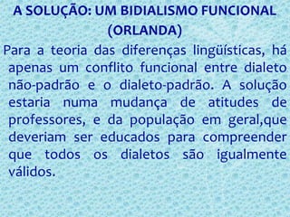 A SOLUÇÃO: UM BIDIALISMO FUNCIONAL
(ORLANDA)
Para a teoria das diferenças lingüísticas, há
apenas um conflito funcional entre dialeto
não-padrão e o dialeto-padrão. A solução
estaria numa mudança de atitudes de
professores, e da população em geral,que
deveriam ser educados para compreender
que todos os dialetos são igualmente
válidos.
 