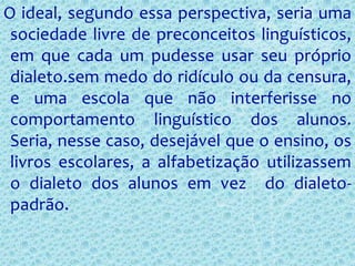 O ideal, segundo essa perspectiva, seria uma
sociedade livre de preconceitos linguísticos,
em que cada um pudesse usar seu próprio
dialeto.sem medo do ridículo ou da censura,
e uma escola que não interferisse no
comportamento linguístico dos alunos.
Seria, nesse caso, desejável que o ensino, os
livros escolares, a alfabetização utilizassem
o dialeto dos alunos em vez do dialeto-
padrão.
 