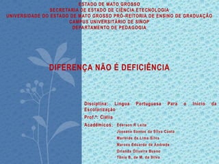 ESTADO DE MATO GROSSO
SECRETARIA DE ESTADO DE CIÊNCIA ETECNOLOGIA
UNIVERSIDADE DO ESTADO DE MATO GROSSO PRÓ-REITORIA DE ENSINO DE GRADUAÇÃO
CAMPUS UNIVERSITÁRIO DE SINOP
DEPARTAMENTO DE PEDAGOGIA
DIFERENÇA NÃO É DEFICIÊNCIA
Disciplina: Lingua Portuguesa Para o Início da
Escolarização
Prof.ª: Clélia
Acadêmicos: Éderson R Leite
Joseane Santos da Silva Costa
Marleide de Lima Silva
Marcos Eduardo de Andrade
Orlanda Oliveira Bueno
Tânia B. de M. da Silva
 