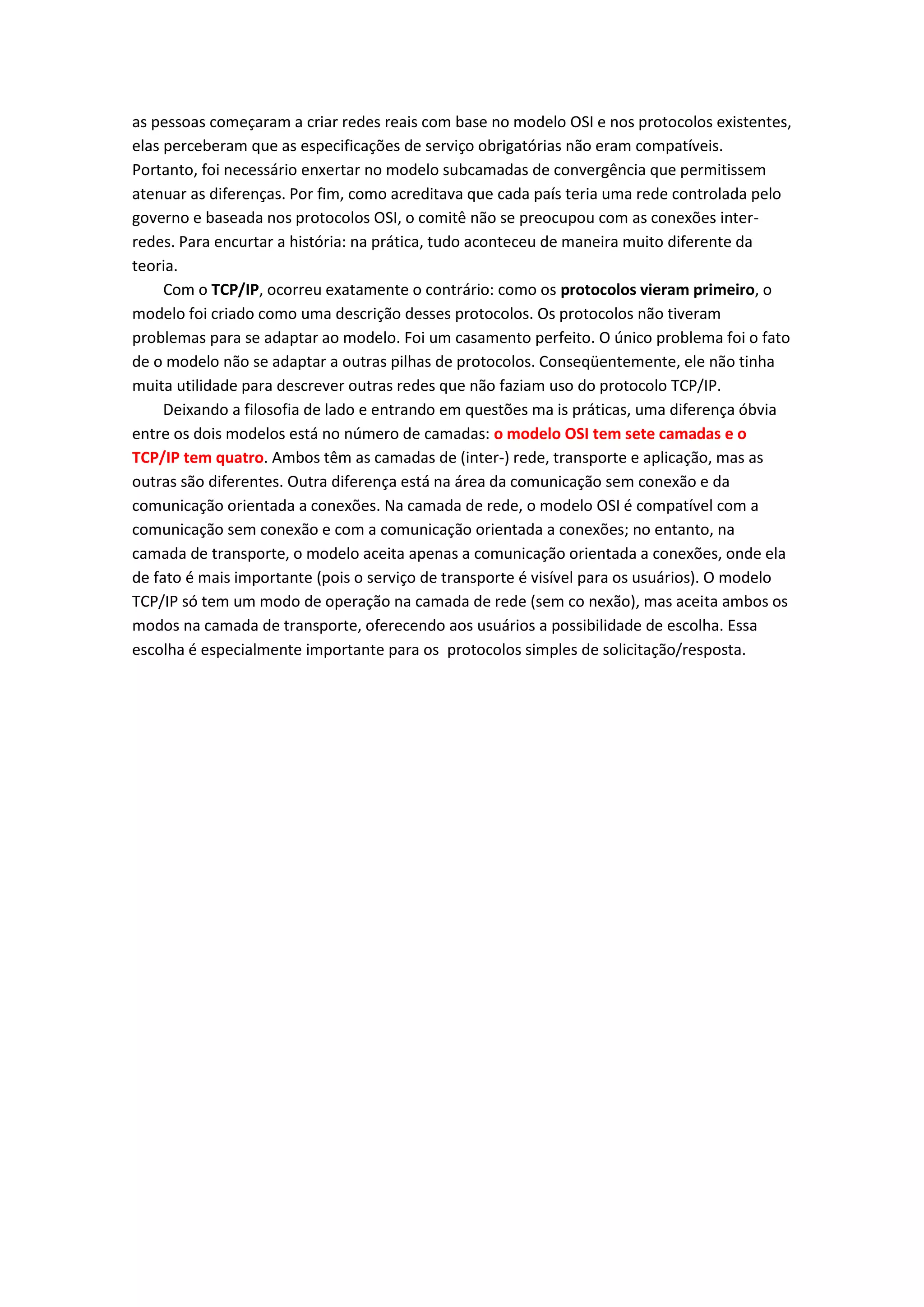 as pessoas começaram a criar redes reais com base no modelo OSI e nos protocolos existentes,
elas perceberam que as especificações de serviço obrigatórias não eram compatíveis.
Portanto, foi necessário enxertar no modelo subcamadas de convergência que permitissem
atenuar as diferenças. Por fim, como acreditava que cada país teria uma rede controlada pelo
governo e baseada nos protocolos OSI, o comitê não se preocupou com as conexões inter-
redes. Para encurtar a história: na prática, tudo aconteceu de maneira muito diferente da
teoria.
Com o TCP/IP, ocorreu exatamente o contrário: como os protocolos vieram primeiro, o
modelo foi criado como uma descrição desses protocolos. Os protocolos não tiveram
problemas para se adaptar ao modelo. Foi um casamento perfeito. O único problema foi o fato
de o modelo não se adaptar a outras pilhas de protocolos. Conseqüentemente, ele não tinha
muita utilidade para descrever outras redes que não faziam uso do protocolo TCP/IP.
Deixando a filosofia de lado e entrando em questões ma is práticas, uma diferença óbvia
entre os dois modelos está no número de camadas: o modelo OSI tem sete camadas e o
TCP/IP tem quatro. Ambos têm as camadas de (inter-) rede, transporte e aplicação, mas as
outras são diferentes. Outra diferença está na área da comunicação sem conexão e da
comunicação orientada a conexões. Na camada de rede, o modelo OSI é compatível com a
comunicação sem conexão e com a comunicação orientada a conexões; no entanto, na
camada de transporte, o modelo aceita apenas a comunicação orientada a conexões, onde ela
de fato é mais importante (pois o serviço de transporte é visível para os usuários). O modelo
TCP/IP só tem um modo de operação na camada de rede (sem co nexão), mas aceita ambos os
modos na camada de transporte, oferecendo aos usuários a possibilidade de escolha. Essa
escolha é especialmente importante para os protocolos simples de solicitação/resposta.
 
