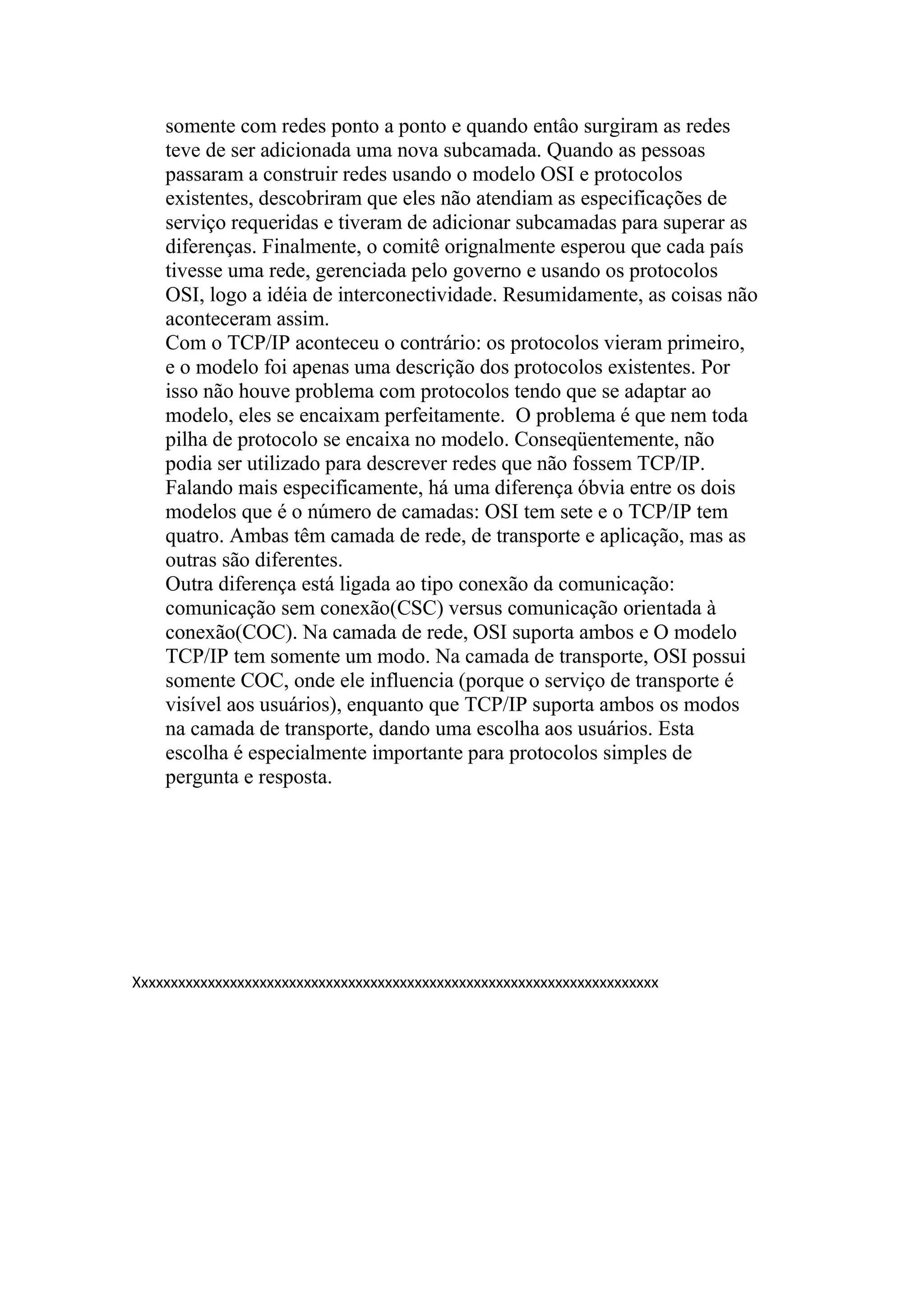 somente com redes ponto a ponto e quando entâo surgiram as redes
teve de ser adicionada uma nova subcamada. Quando as pessoas
passaram a construir redes usando o modelo OSI e protocolos
existentes, descobriram que eles não atendiam as especificações de
serviço requeridas e tiveram de adicionar subcamadas para superar as
diferenças. Finalmente, o comitê orignalmente esperou que cada país
tivesse uma rede, gerenciada pelo governo e usando os protocolos
OSI, logo a idéia de interconectividade. Resumidamente, as coisas não
aconteceram assim.
Com o TCP/IP aconteceu o contrário: os protocolos vieram primeiro,
e o modelo foi apenas uma descrição dos protocolos existentes. Por
isso não houve problema com protocolos tendo que se adaptar ao
modelo, eles se encaixam perfeitamente. O problema é que nem toda
pilha de protocolo se encaixa no modelo. Conseqüentemente, não
podia ser utilizado para descrever redes que não fossem TCP/IP.
Falando mais especificamente, há uma diferença óbvia entre os dois
modelos que é o número de camadas: OSI tem sete e o TCP/IP tem
quatro. Ambas têm camada de rede, de transporte e aplicação, mas as
outras são diferentes.
Outra diferença está ligada ao tipo conexão da comunicação:
comunicação sem conexão(CSC) versus comunicação orientada à
conexão(COC). Na camada de rede, OSI suporta ambos e O modelo
TCP/IP tem somente um modo. Na camada de transporte, OSI possui
somente COC, onde ele influencia (porque o serviço de transporte é
visível aos usuários), enquanto que TCP/IP suporta ambos os modos
na camada de transporte, dando uma escolha aos usuários. Esta
escolha é especialmente importante para protocolos simples de
pergunta e resposta.
Xxxxxxxxxxxxxxxxxxxxxxxxxxxxxxxxxxxxxxxxxxxxxxxxxxxxxxxxxxxxxxxxxxxxxxx
 