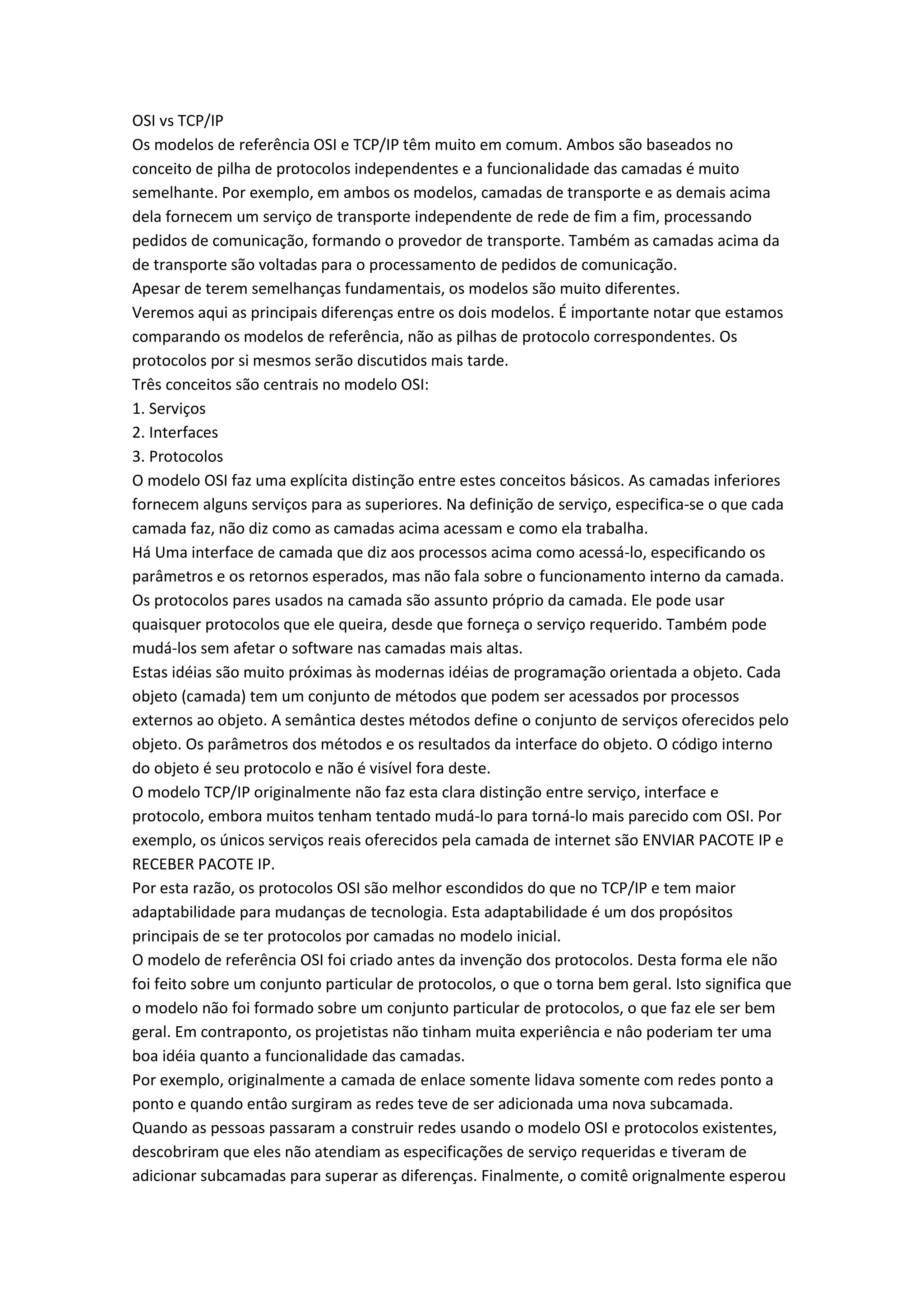 OSI vs TCP/IP
Os modelos de referência OSI e TCP/IP têm muito em comum. Ambos são baseados no
conceito de pilha de protocolos independentes e a funcionalidade das camadas é muito
semelhante. Por exemplo, em ambos os modelos, camadas de transporte e as demais acima
dela fornecem um serviço de transporte independente de rede de fim a fim, processando
pedidos de comunicação, formando o provedor de transporte. Também as camadas acima da
de transporte são voltadas para o processamento de pedidos de comunicação.
Apesar de terem semelhanças fundamentais, os modelos são muito diferentes.
Veremos aqui as principais diferenças entre os dois modelos. É importante notar que estamos
comparando os modelos de referência, não as pilhas de protocolo correspondentes. Os
protocolos por si mesmos serão discutidos mais tarde.
Três conceitos são centrais no modelo OSI:
1. Serviços
2. Interfaces
3. Protocolos
O modelo OSI faz uma explícita distinção entre estes conceitos básicos. As camadas inferiores
fornecem alguns serviços para as superiores. Na definição de serviço, especifica-se o que cada
camada faz, não diz como as camadas acima acessam e como ela trabalha.
Há Uma interface de camada que diz aos processos acima como acessá-lo, especificando os
parâmetros e os retornos esperados, mas não fala sobre o funcionamento interno da camada.
Os protocolos pares usados na camada são assunto próprio da camada. Ele pode usar
quaisquer protocolos que ele queira, desde que forneça o serviço requerido. Também pode
mudá-los sem afetar o software nas camadas mais altas.
Estas idéias são muito próximas às modernas idéias de programação orientada a objeto. Cada
objeto (camada) tem um conjunto de métodos que podem ser acessados por processos
externos ao objeto. A semântica destes métodos define o conjunto de serviços oferecidos pelo
objeto. Os parâmetros dos métodos e os resultados da interface do objeto. O código interno
do objeto é seu protocolo e não é visível fora deste.
O modelo TCP/IP originalmente não faz esta clara distinção entre serviço, interface e
protocolo, embora muitos tenham tentado mudá-lo para torná-lo mais parecido com OSI. Por
exemplo, os únicos serviços reais oferecidos pela camada de internet são ENVIAR PACOTE IP e
RECEBER PACOTE IP.
Por esta razão, os protocolos OSI são melhor escondidos do que no TCP/IP e tem maior
adaptabilidade para mudanças de tecnologia. Esta adaptabilidade é um dos propósitos
principais de se ter protocolos por camadas no modelo inicial.
O modelo de referência OSI foi criado antes da invenção dos protocolos. Desta forma ele não
foi feito sobre um conjunto particular de protocolos, o que o torna bem geral. Isto significa que
o modelo não foi formado sobre um conjunto particular de protocolos, o que faz ele ser bem
geral. Em contraponto, os projetistas não tinham muita experiência e nâo poderiam ter uma
boa idéia quanto a funcionalidade das camadas.
Por exemplo, originalmente a camada de enlace somente lidava somente com redes ponto a
ponto e quando entâo surgiram as redes teve de ser adicionada uma nova subcamada.
Quando as pessoas passaram a construir redes usando o modelo OSI e protocolos existentes,
descobriram que eles não atendiam as especificações de serviço requeridas e tiveram de
adicionar subcamadas para superar as diferenças. Finalmente, o comitê orignalmente esperou
 