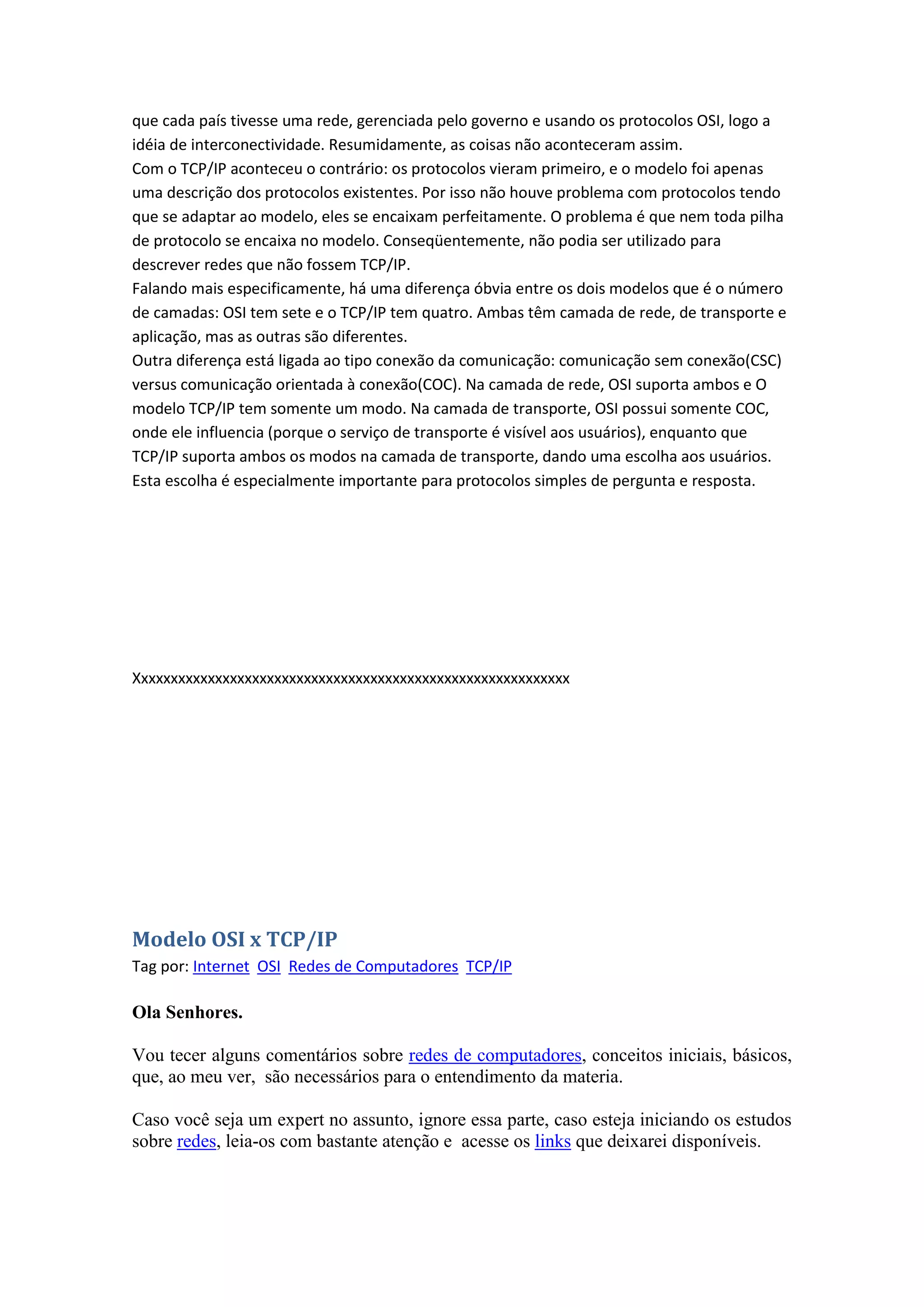 que cada país tivesse uma rede, gerenciada pelo governo e usando os protocolos OSI, logo a
idéia de interconectividade. Resumidamente, as coisas não aconteceram assim.
Com o TCP/IP aconteceu o contrário: os protocolos vieram primeiro, e o modelo foi apenas
uma descrição dos protocolos existentes. Por isso não houve problema com protocolos tendo
que se adaptar ao modelo, eles se encaixam perfeitamente. O problema é que nem toda pilha
de protocolo se encaixa no modelo. Conseqüentemente, não podia ser utilizado para
descrever redes que não fossem TCP/IP.
Falando mais especificamente, há uma diferença óbvia entre os dois modelos que é o número
de camadas: OSI tem sete e o TCP/IP tem quatro. Ambas têm camada de rede, de transporte e
aplicação, mas as outras são diferentes.
Outra diferença está ligada ao tipo conexão da comunicação: comunicação sem conexão(CSC)
versus comunicação orientada à conexão(COC). Na camada de rede, OSI suporta ambos e O
modelo TCP/IP tem somente um modo. Na camada de transporte, OSI possui somente COC,
onde ele influencia (porque o serviço de transporte é visível aos usuários), enquanto que
TCP/IP suporta ambos os modos na camada de transporte, dando uma escolha aos usuários.
Esta escolha é especialmente importante para protocolos simples de pergunta e resposta.
Xxxxxxxxxxxxxxxxxxxxxxxxxxxxxxxxxxxxxxxxxxxxxxxxxxxxxxxxxxx
Modelo OSI x TCP/IP
Tag por: Internet OSI Redes de Computadores TCP/IP
Ola Senhores.
Vou tecer alguns comentários sobre redes de computadores, conceitos iniciais, básicos,
que, ao meu ver, são necessários para o entendimento da materia.
Caso você seja um expert no assunto, ignore essa parte, caso esteja iniciando os estudos
sobre redes, leia-os com bastante atenção e acesse os links que deixarei disponíveis.
 