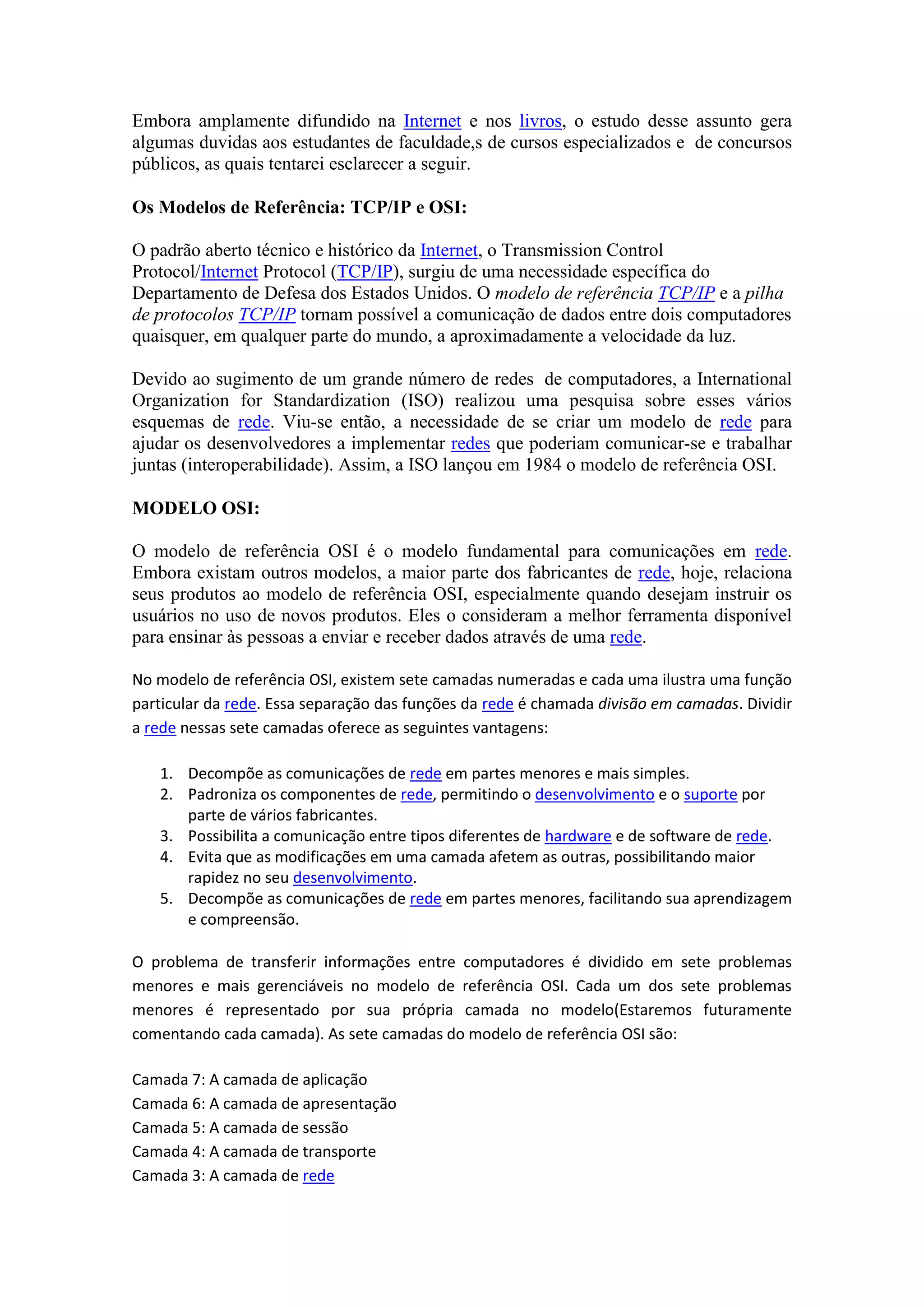 Embora amplamente difundido na Internet e nos livros, o estudo desse assunto gera
algumas duvidas aos estudantes de faculdade,s de cursos especializados e de concursos
públicos, as quais tentarei esclarecer a seguir.
Os Modelos de Referência: TCP/IP e OSI:
O padrão aberto técnico e histórico da Internet, o Transmission Control
Protocol/Internet Protocol (TCP/IP), surgiu de uma necessidade específica do
Departamento de Defesa dos Estados Unidos. O modelo de referência TCP/IP e a pilha
de protocolos TCP/IP tornam possível a comunicação de dados entre dois computadores
quaisquer, em qualquer parte do mundo, a aproximadamente a velocidade da luz.
Devido ao sugimento de um grande número de redes de computadores, a International
Organization for Standardization (ISO) realizou uma pesquisa sobre esses vários
esquemas de rede. Viu-se então, a necessidade de se criar um modelo de rede para
ajudar os desenvolvedores a implementar redes que poderiam comunicar-se e trabalhar
juntas (interoperabilidade). Assim, a ISO lançou em 1984 o modelo de referência OSI.
MODELO OSI:
O modelo de referência OSI é o modelo fundamental para comunicações em rede.
Embora existam outros modelos, a maior parte dos fabricantes de rede, hoje, relaciona
seus produtos ao modelo de referência OSI, especialmente quando desejam instruir os
usuários no uso de novos produtos. Eles o consideram a melhor ferramenta disponível
para ensinar às pessoas a enviar e receber dados através de uma rede.
No modelo de referência OSI, existem sete camadas numeradas e cada uma ilustra uma função
particular da rede. Essa separação das funções da rede é chamada divisão em camadas. Dividir
a rede nessas sete camadas oferece as seguintes vantagens:
1. Decompõe as comunicações de rede em partes menores e mais simples.
2. Padroniza os componentes de rede, permitindo o desenvolvimento e o suporte por
parte de vários fabricantes.
3. Possibilita a comunicação entre tipos diferentes de hardware e de software de rede.
4. Evita que as modificações em uma camada afetem as outras, possibilitando maior
rapidez no seu desenvolvimento.
5. Decompõe as comunicações de rede em partes menores, facilitando sua aprendizagem
e compreensão.
O problema de transferir informações entre computadores é dividido em sete problemas
menores e mais gerenciáveis no modelo de referência OSI. Cada um dos sete problemas
menores é representado por sua própria camada no modelo(Estaremos futuramente
comentando cada camada). As sete camadas do modelo de referência OSI são:
Camada 7: A camada de aplicação
Camada 6: A camada de apresentação
Camada 5: A camada de sessão
Camada 4: A camada de transporte
Camada 3: A camada de rede
 