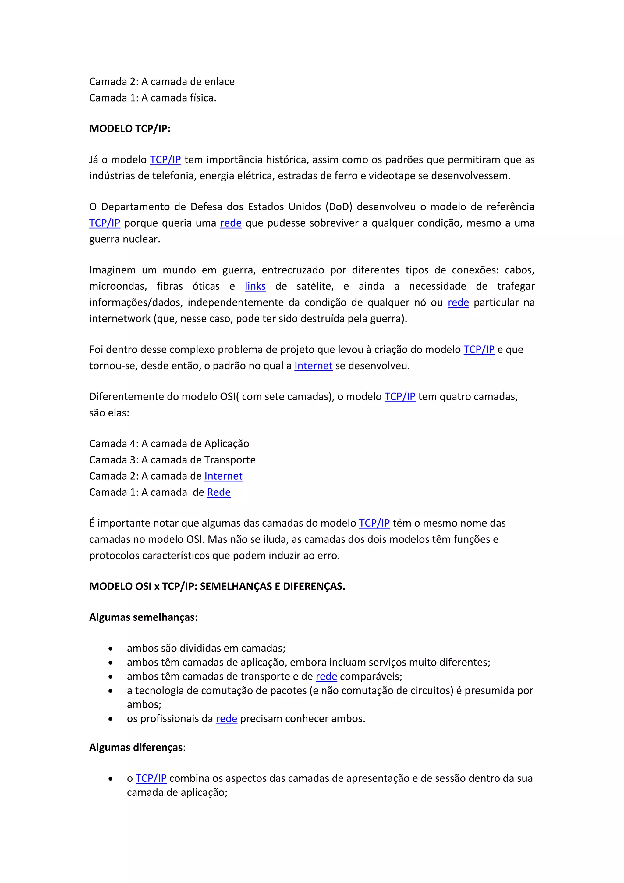 Camada 2: A camada de enlace
Camada 1: A camada física.
MODELO TCP/IP:
Já o modelo TCP/IP tem importância histórica, assim como os padrões que permitiram que as
indústrias de telefonia, energia elétrica, estradas de ferro e videotape se desenvolvessem.
O Departamento de Defesa dos Estados Unidos (DoD) desenvolveu o modelo de referência
TCP/IP porque queria uma rede que pudesse sobreviver a qualquer condição, mesmo a uma
guerra nuclear.
Imaginem um mundo em guerra, entrecruzado por diferentes tipos de conexões: cabos,
microondas, fibras óticas e links de satélite, e ainda a necessidade de trafegar
informações/dados, independentemente da condição de qualquer nó ou rede particular na
internetwork (que, nesse caso, pode ter sido destruída pela guerra).
Foi dentro desse complexo problema de projeto que levou à criação do modelo TCP/IP e que
tornou-se, desde então, o padrão no qual a Internet se desenvolveu.
Diferentemente do modelo OSI( com sete camadas), o modelo TCP/IP tem quatro camadas,
são elas:
Camada 4: A camada de Aplicação
Camada 3: A camada de Transporte
Camada 2: A camada de Internet
Camada 1: A camada de Rede
É importante notar que algumas das camadas do modelo TCP/IP têm o mesmo nome das
camadas no modelo OSI. Mas não se iluda, as camadas dos dois modelos têm funções e
protocolos característicos que podem induzir ao erro.
MODELO OSI x TCP/IP: SEMELHANÇAS E DIFERENÇAS.
Algumas semelhanças:
ambos são divididas em camadas;
ambos têm camadas de aplicação, embora incluam serviços muito diferentes;
ambos têm camadas de transporte e de rede comparáveis;
a tecnologia de comutação de pacotes (e não comutação de circuitos) é presumida por
ambos;
os profissionais da rede precisam conhecer ambos.
Algumas diferenças:
o TCP/IP combina os aspectos das camadas de apresentação e de sessão dentro da sua
camada de aplicação;
 