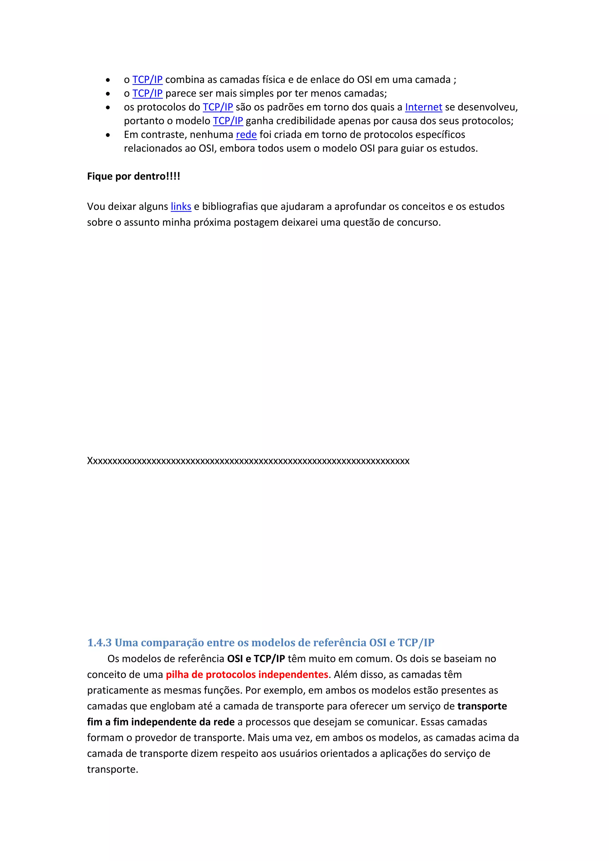o TCP/IP combina as camadas física e de enlace do OSI em uma camada ;
o TCP/IP parece ser mais simples por ter menos camadas;
os protocolos do TCP/IP são os padrões em torno dos quais a Internet se desenvolveu,
portanto o modelo TCP/IP ganha credibilidade apenas por causa dos seus protocolos;
Em contraste, nenhuma rede foi criada em torno de protocolos específicos
relacionados ao OSI, embora todos usem o modelo OSI para guiar os estudos.
Fique por dentro!!!!
Vou deixar alguns links e bibliografias que ajudaram a aprofundar os conceitos e os estudos
sobre o assunto minha próxima postagem deixarei uma questão de concurso.
Xxxxxxxxxxxxxxxxxxxxxxxxxxxxxxxxxxxxxxxxxxxxxxxxxxxxxxxxxxxxxxxxxx
1.4.3 Uma comparação entre os modelos de referência OSI e TCP/IP
Os modelos de referência OSI e TCP/IP têm muito em comum. Os dois se baseiam no
conceito de uma pilha de protocolos independentes. Além disso, as camadas têm
praticamente as mesmas funções. Por exemplo, em ambos os modelos estão presentes as
camadas que englobam até a camada de transporte para oferecer um serviço de transporte
fim a fim independente da rede a processos que desejam se comunicar. Essas camadas
formam o provedor de transporte. Mais uma vez, em ambos os modelos, as camadas acima da
camada de transporte dizem respeito aos usuários orientados a aplicações do serviço de
transporte.
 