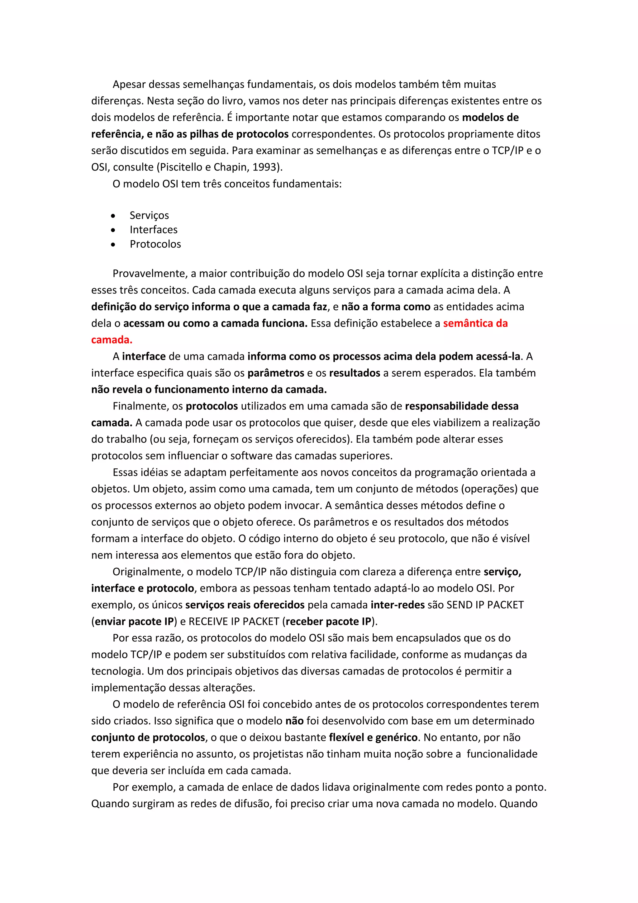 Apesar dessas semelhanças fundamentais, os dois modelos também têm muitas
diferenças. Nesta seção do livro, vamos nos deter nas principais diferenças existentes entre os
dois modelos de referência. É importante notar que estamos comparando os modelos de
referência, e não as pilhas de protocolos correspondentes. Os protocolos propriamente ditos
serão discutidos em seguida. Para examinar as semelhanças e as diferenças entre o TCP/IP e o
OSI, consulte (Piscitello e Chapin, 1993).
O modelo OSI tem três conceitos fundamentais:
Serviços
Interfaces
Protocolos
Provavelmente, a maior contribuição do modelo OSI seja tornar explícita a distinção entre
esses três conceitos. Cada camada executa alguns serviços para a camada acima dela. A
definição do serviço informa o que a camada faz, e não a forma como as entidades acima
dela o acessam ou como a camada funciona. Essa definição estabelece a semântica da
camada.
A interface de uma camada informa como os processos acima dela podem acessá-la. A
interface especifica quais são os parâmetros e os resultados a serem esperados. Ela também
não revela o funcionamento interno da camada.
Finalmente, os protocolos utilizados em uma camada são de responsabilidade dessa
camada. A camada pode usar os protocolos que quiser, desde que eles viabilizem a realização
do trabalho (ou seja, forneçam os serviços oferecidos). Ela também pode alterar esses
protocolos sem influenciar o software das camadas superiores.
Essas idéias se adaptam perfeitamente aos novos conceitos da programação orientada a
objetos. Um objeto, assim como uma camada, tem um conjunto de métodos (operações) que
os processos externos ao objeto podem invocar. A semântica desses métodos define o
conjunto de serviços que o objeto oferece. Os parâmetros e os resultados dos métodos
formam a interface do objeto. O código interno do objeto é seu protocolo, que não é visível
nem interessa aos elementos que estão fora do objeto.
Originalmente, o modelo TCP/IP não distinguia com clareza a diferença entre serviço,
interface e protocolo, embora as pessoas tenham tentado adaptá-lo ao modelo OSI. Por
exemplo, os únicos serviços reais oferecidos pela camada inter-redes são SEND IP PACKET
(enviar pacote IP) e RECEIVE IP PACKET (receber pacote IP).
Por essa razão, os protocolos do modelo OSI são mais bem encapsulados que os do
modelo TCP/IP e podem ser substituídos com relativa facilidade, conforme as mudanças da
tecnologia. Um dos principais objetivos das diversas camadas de protocolos é permitir a
implementação dessas alterações.
O modelo de referência OSI foi concebido antes de os protocolos correspondentes terem
sido criados. Isso significa que o modelo não foi desenvolvido com base em um determinado
conjunto de protocolos, o que o deixou bastante flexível e genérico. No entanto, por não
terem experiência no assunto, os projetistas não tinham muita noção sobre a funcionalidade
que deveria ser incluída em cada camada.
Por exemplo, a camada de enlace de dados lidava originalmente com redes ponto a ponto.
Quando surgiram as redes de difusão, foi preciso criar uma nova camada no modelo. Quando
 