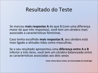 Resultado do Teste

Se marcou mais respostas A do que B (com uma diferença
maior do que três respostas), você tem um cérebro mais
associado a características femininas.
Caso tenha escolhido mais respostas B, seu cérebro está
mais ligado a atitudes tidas como masculinas.
Se o seu resultado apresentou uma diferença entre A e B
inferior a três itens, você tem um cérebro balanceado entre
as características associadas aos dois sexos
                         Fonte: Simon Baron-Cohen, da Universidade de Cambridge
 